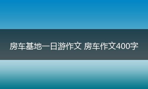 房车基地一日游作文 房车作文400字