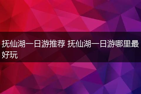抚仙湖一日游推荐 抚仙湖一日游哪里最好玩