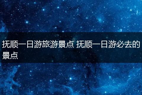 抚顺一日游旅游景点 抚顺一日游必去的景点