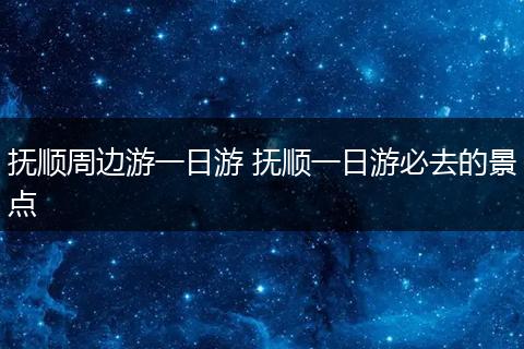 抚顺周边游一日游 抚顺一日游必去的景点