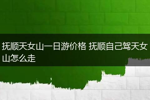 抚顺天女山一日游价格 抚顺自己驾天女山怎么走