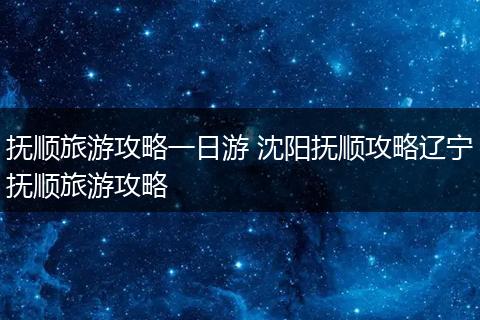 抚顺旅游攻略一日游 沈阳抚顺攻略辽宁抚顺旅游攻略