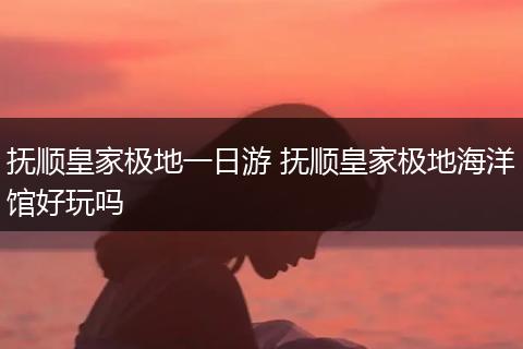 抚顺皇家极地一日游 抚顺皇家极地海洋馆好玩吗
