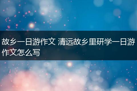 故乡一日游作文 清远故乡里研学一日游作文怎么写