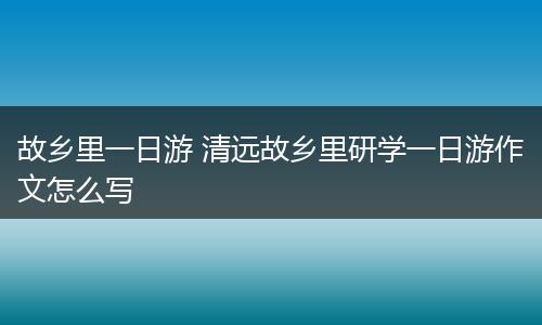 故乡里一日游 清远故乡里研学一日游作文怎么写