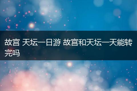 故宫 天坛一日游 故宫和天坛一天能转完吗