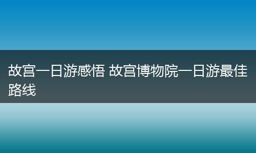 故宫一日游感悟 故宫博物院一日游最佳路线