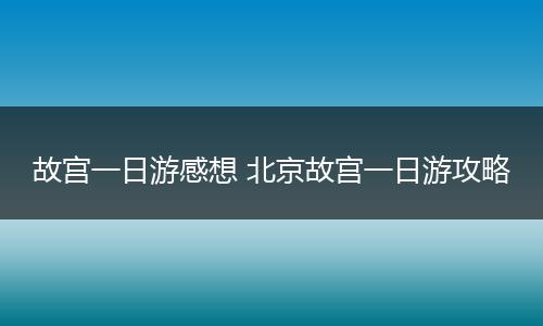 故宫一日游感想 北京故宫一日游攻略