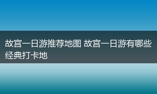 故宫一日游推荐地图 故宫一日游有哪些经典打卡地