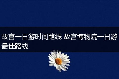 故宫一日游时间路线 故宫博物院一日游最佳路线