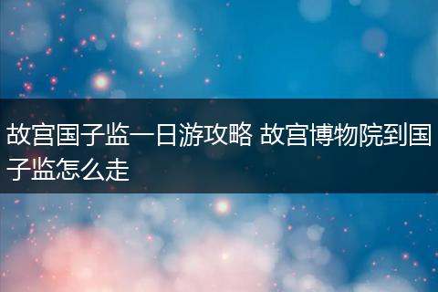 故宫国子监一日游攻略 故宫博物院到国子监怎么走