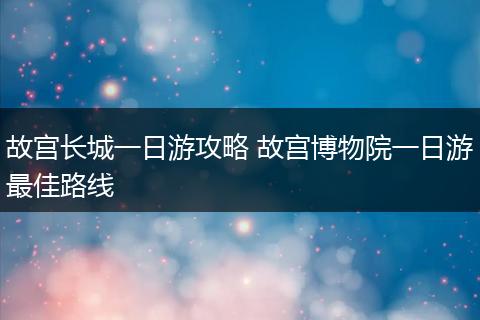 故宫长城一日游攻略 故宫博物院一日游最佳路线