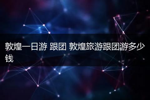 敦煌一日游 跟团 敦煌旅游跟团游多少钱