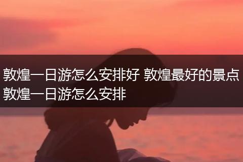 敦煌一日游怎么安排好 敦煌最好的景点敦煌一日游怎么安排