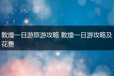 敦煌一日游旅游攻略 敦煌一日游攻略及花费
