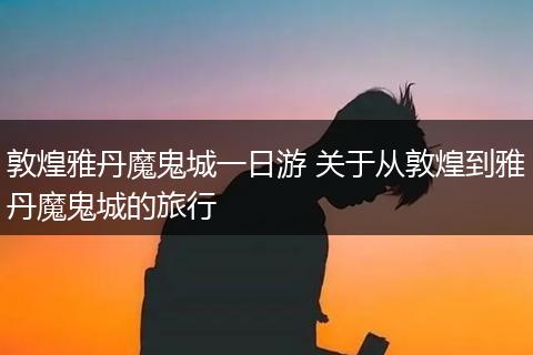 敦煌雅丹魔鬼城一日游 关于从敦煌到雅丹魔鬼城的旅行