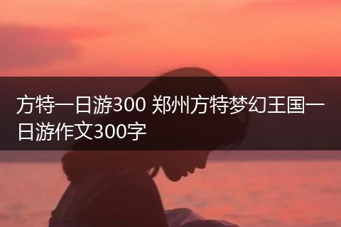 方特一日游300 郑州方特梦幻王国一日游作文300字