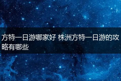 方特一日游哪家好 株洲方特一日游的攻略有哪些