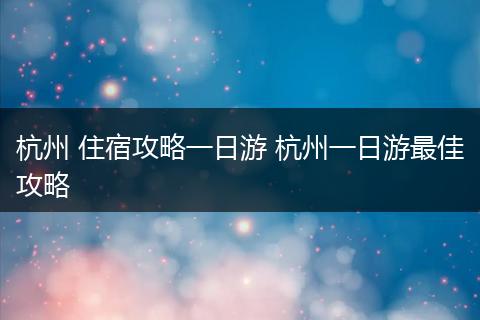 杭州 住宿攻略一日游 杭州一日游最佳攻略