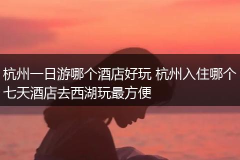 杭州一日游哪个酒店好玩 杭州入住哪个七天酒店去西湖玩最方便