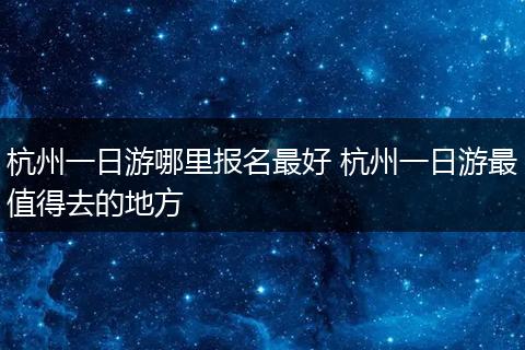 杭州一日游哪里报名最好 杭州一日游最值得去的地方