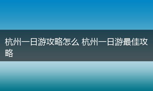 杭州一日游攻略怎么 杭州一日游最佳攻略