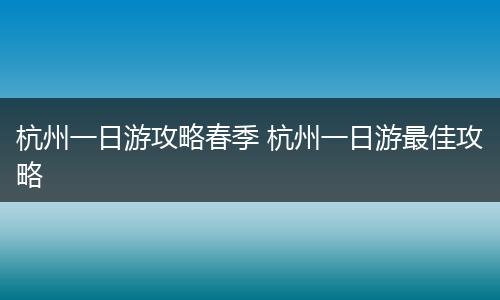 杭州一日游攻略春季 杭州一日游最佳攻略