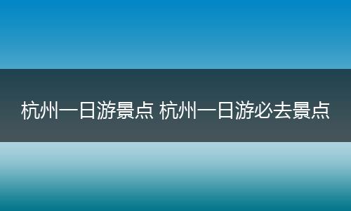 杭州一日游景点 杭州一日游必去景点