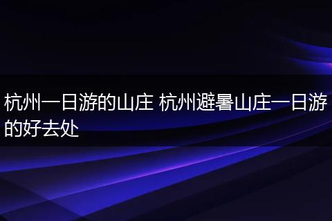 杭州一日游的山庄 杭州避暑山庄一日游的好去处