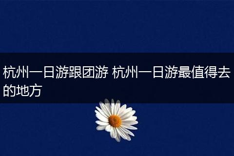杭州一日游跟团游 杭州一日游最值得去的地方