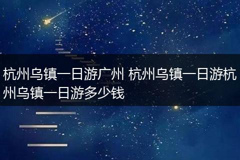 杭州乌镇一日游广州 杭州乌镇一日游杭州乌镇一日游多少钱