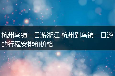 杭州乌镇一日游浙江 杭州到乌镇一日游的行程安排和价格