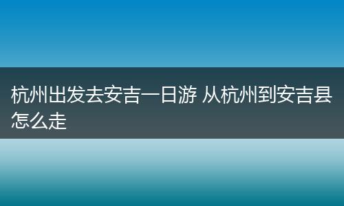 杭州出发去安吉一日游 从杭州到安吉县怎么走