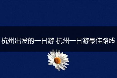 杭州出发的一日游 杭州一日游最佳路线