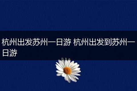 杭州出发苏州一日游 杭州出发到苏州一日游
