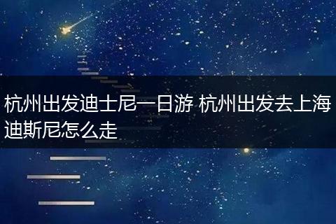 杭州出发迪士尼一日游 杭州出发去上海迪斯尼怎么走