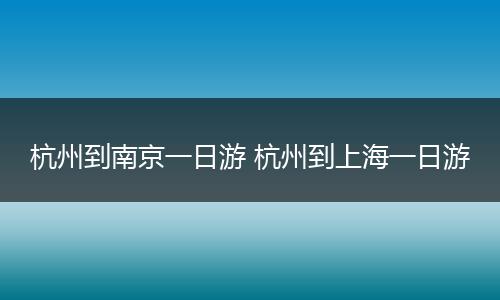 杭州到南京一日游 杭州到上海一日游