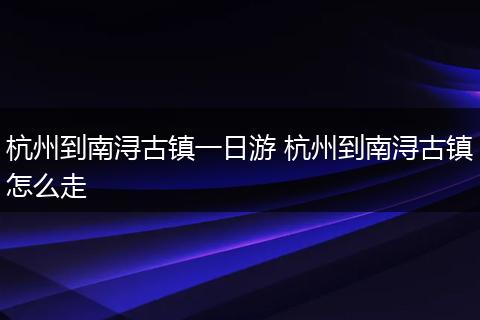 杭州到南浔古镇一日游 杭州到南浔古镇怎么走