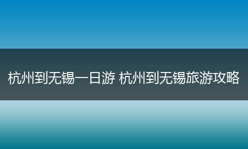 杭州到无锡一日游 杭州到无锡旅游攻略