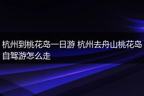 杭州到桃花岛一日游 杭州去舟山桃花岛自驾游怎么走