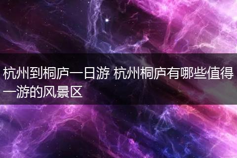 杭州到桐庐一日游 杭州桐庐有哪些值得一游的风景区