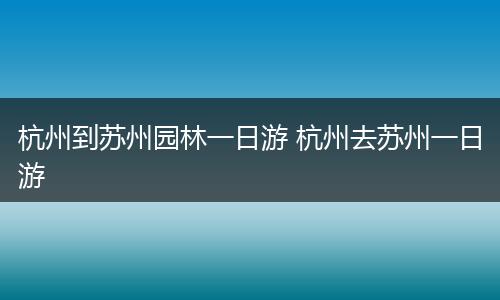 杭州到苏州园林一日游 杭州去苏州一日游