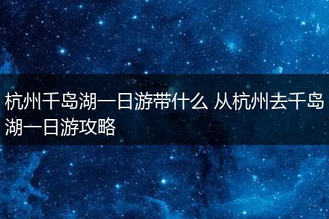 杭州千岛湖一日游带什么 从杭州去千岛湖一日游攻略