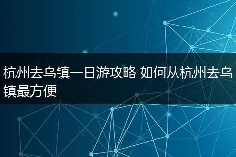 杭州去乌镇一日游攻略 如何从杭州去乌镇最方便