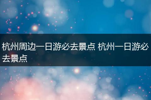 杭州周边一日游必去景点 杭州一日游必去景点