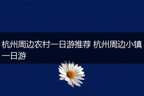 杭州周边农村一日游推荐 杭州周边小镇一日游