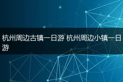 杭州周边古镇一日游 杭州周边小镇一日游