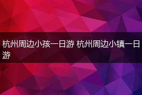杭州周边小孩一日游 杭州周边小镇一日游