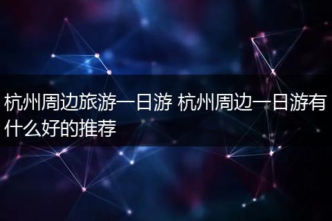 杭州周边旅游一日游 杭州周边一日游有什么好的推荐