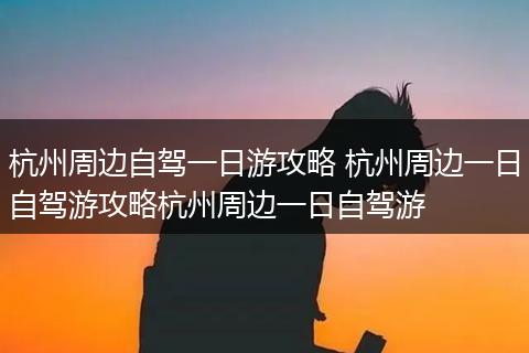 杭州周边自驾一日游攻略 杭州周边一日自驾游攻略杭州周边一日自驾游